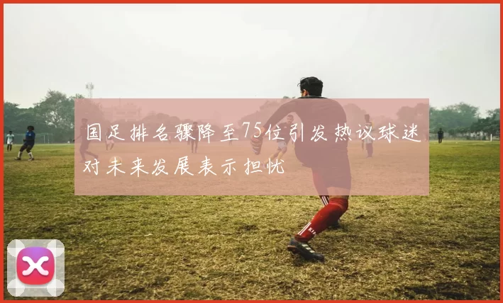 国足排名骤降至75位引发热议球迷对未来发展表示担忧