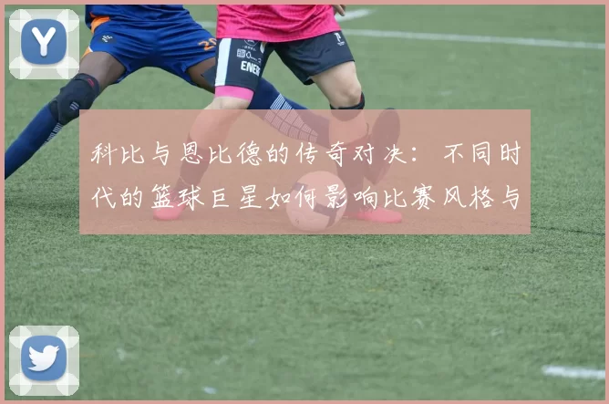 科比与恩比德的传奇对决：不同时代的篮球巨星如何影响比赛风格与球迷心态
