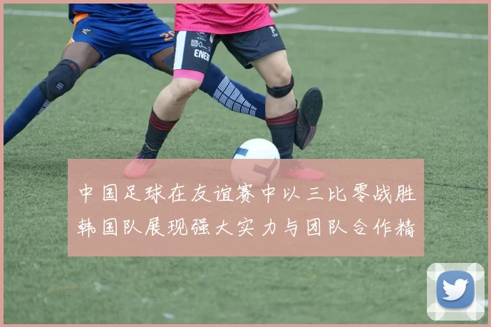 中国足球在友谊赛中以三比零战胜韩国队展现强大实力与团队合作精神