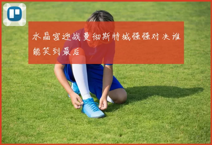 水晶宫迎战曼彻斯特城强强对决谁能笑到最后