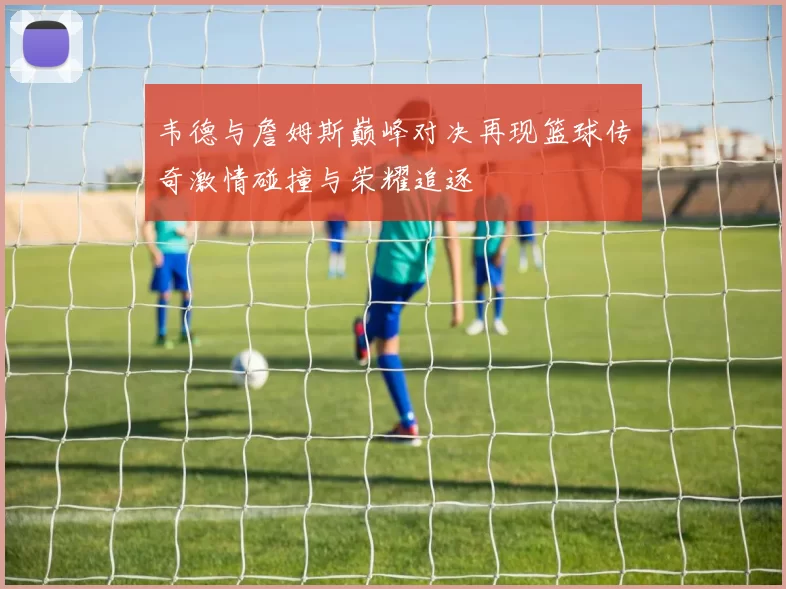 韦德与詹姆斯巅峰对决再现篮球传奇激情碰撞与荣耀追逐