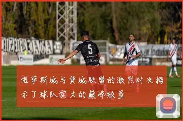 堪萨斯城与费城联盟的激烈对决揭示了球队实力的巅峰较量