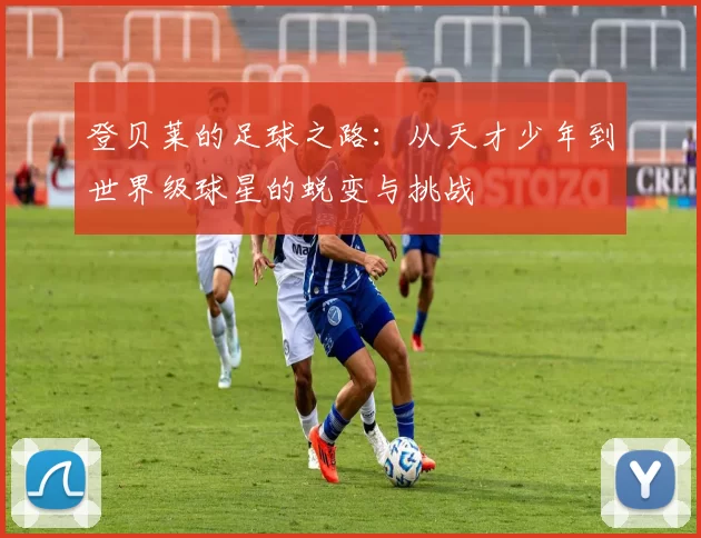 登贝莱的足球之路：从天才少年到世界级球星的蜕变与挑战