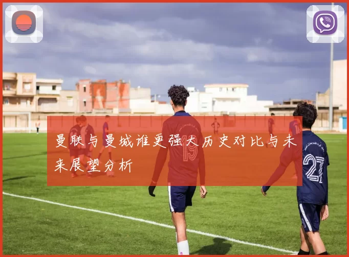 曼联与曼城谁更强大历史对比与未来展望分析