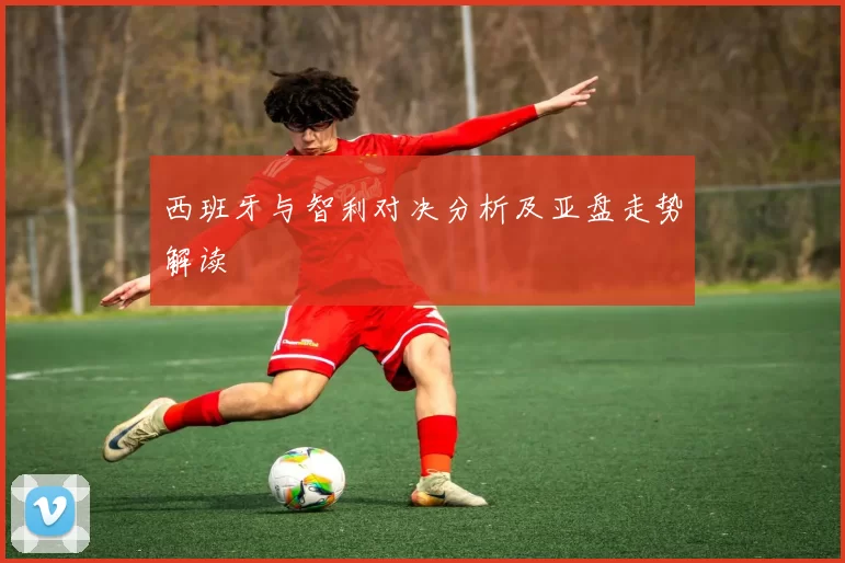 西班牙与智利对决分析及亚盘走势解读